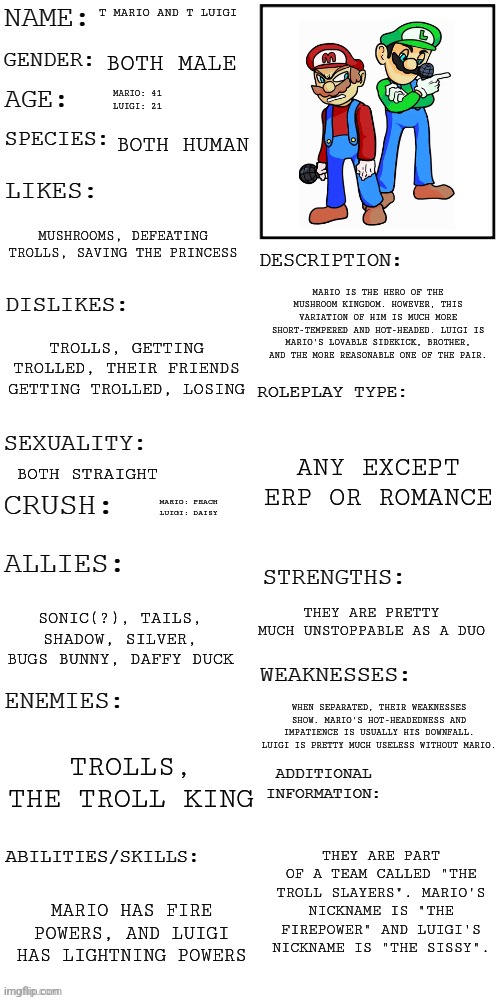 TGT RP! Haven't watched TGT in a while, so a lot of this might be inaccurate. Rules in tags! | T MARIO AND T LUIGI; BOTH MALE; MARIO: 41
LUIGI: 21; BOTH HUMAN; MUSHROOMS, DEFEATING TROLLS, SAVING THE PRINCESS; MARIO IS THE HERO OF THE MUSHROOM KINGDOM. HOWEVER, THIS VARIATION OF HIM IS MUCH MORE SHORT-TEMPERED AND HOT-HEADED. LUIGI IS MARIO'S LOVABLE SIDEKICK, BROTHER, AND THE MORE REASONABLE ONE OF THE PAIR. TROLLS, GETTING TROLLED, THEIR FRIENDS GETTING TROLLED, LOSING; ANY EXCEPT ERP OR ROMANCE; BOTH STRAIGHT; MARIO: PEACH
LUIGI: DAISY; THEY ARE PRETTY MUCH UNSTOPPABLE AS A DUO; SONIC(?), TAILS, SHADOW, SILVER, BUGS BUNNY, DAFFY DUCK; WHEN SEPARATED, THEIR WEAKNESSES SHOW. MARIO'S HOT-HEADEDNESS AND IMPATIENCE IS USUALLY HIS DOWNFALL. LUIGI IS PRETTY MUCH USELESS WITHOUT MARIO. TROLLS, THE TROLL KING; THEY ARE PART OF A TEAM CALLED "THE TROLL SLAYERS". MARIO'S NICKNAME IS "THE FIREPOWER" AND LUIGI'S NICKNAME IS "THE SISSY". MARIO HAS FIRE POWERS, AND LUIGI HAS LIGHTNING POWERS | image tagged in no op ocs,joke ocs allowed,hurting them is allowed but no killing them | made w/ Imgflip meme maker