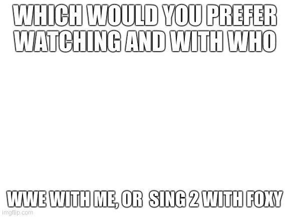 Blank White Template | WHICH WOULD YOU PREFER WATCHING AND WITH WHO; WWE WITH ME, OR  SING 2 WITH FOXY | image tagged in blank white template | made w/ Imgflip meme maker