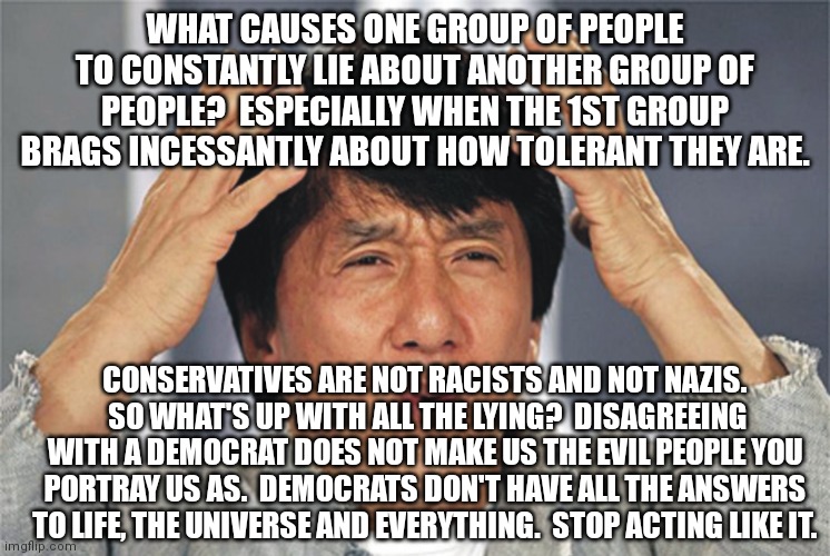 Admitting that you might be wrong is the 1st step in learning how to use your brain. | WHAT CAUSES ONE GROUP OF PEOPLE TO CONSTANTLY LIE ABOUT ANOTHER GROUP OF PEOPLE?  ESPECIALLY WHEN THE 1ST GROUP BRAGS INCESSANTLY ABOUT HOW TOLERANT THEY ARE. CONSERVATIVES ARE NOT RACISTS AND NOT NAZIS.  SO WHAT'S UP WITH ALL THE LYING?  DISAGREEING WITH A DEMOCRAT DOES NOT MAKE US THE EVIL PEOPLE YOU PORTRAY US AS.  DEMOCRATS DON'T HAVE ALL THE ANSWERS TO LIFE, THE UNIVERSE AND EVERYTHING.  STOP ACTING LIKE IT. | image tagged in democrats have no monopoly on what is right,nazis are socialists,racism knows no political party | made w/ Imgflip meme maker