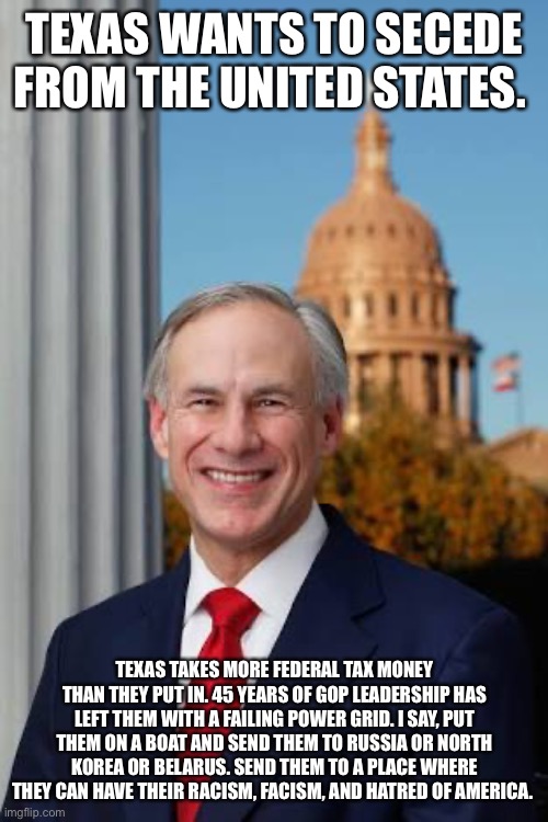 Gov. Greg Abbott | TEXAS WANTS TO SECEDE FROM THE UNITED STATES. TEXAS TAKES MORE FEDERAL TAX MONEY THAN THEY PUT IN. 45 YEARS OF GOP LEADERSHIP HAS LEFT THEM WITH A FAILING POWER GRID. I SAY, PUT THEM ON A BOAT AND SEND THEM TO RUSSIA OR NORTH KOREA OR BELARUS. SEND THEM TO A PLACE WHERE THEY CAN HAVE THEIR RACISM, FACISM, AND HATRED OF AMERICA. | image tagged in gov greg abbott | made w/ Imgflip meme maker