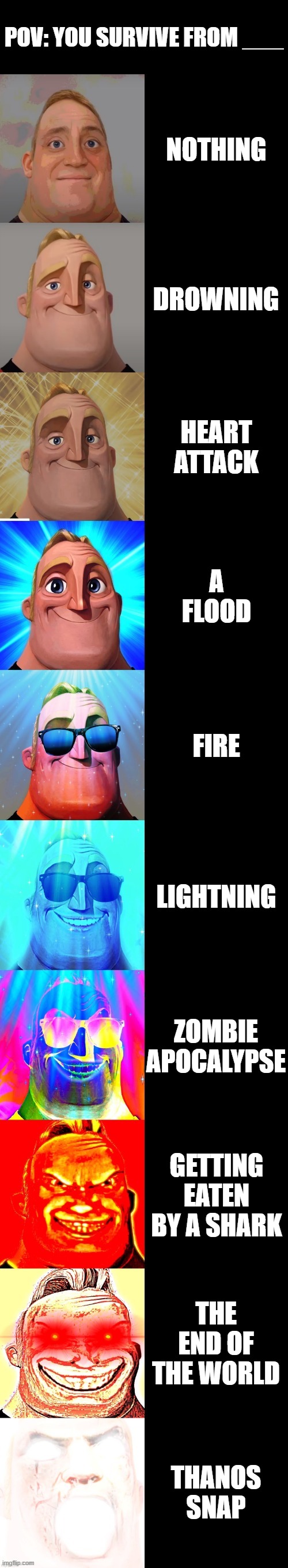 mr incredible becoming canny POV: you survive from ___ | POV: YOU SURVIVE FROM ___; NOTHING; DROWNING; HEART ATTACK; A FLOOD; FIRE; LIGHTNING; ZOMBIE APOCALYPSE; GETTING EATEN BY A SHARK; THE END OF THE WORLD; THANOS SNAP | image tagged in mr incredible becoming canny | made w/ Imgflip meme maker