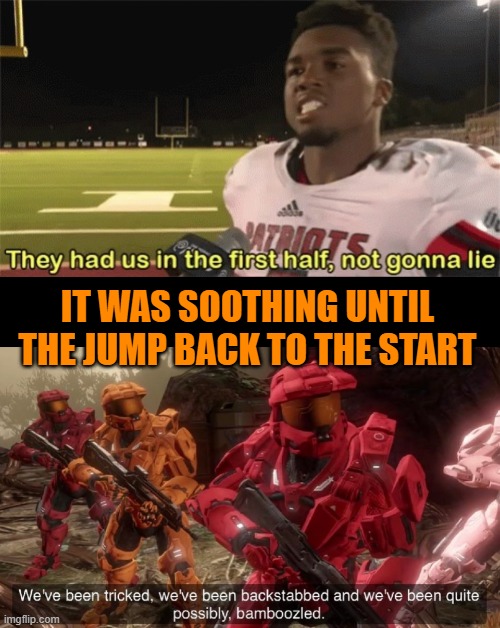 IT WAS SOOTHING UNTIL THE JUMP BACK TO THE START | image tagged in they had us in the first half not gonna lie,we've been tricked | made w/ Imgflip meme maker