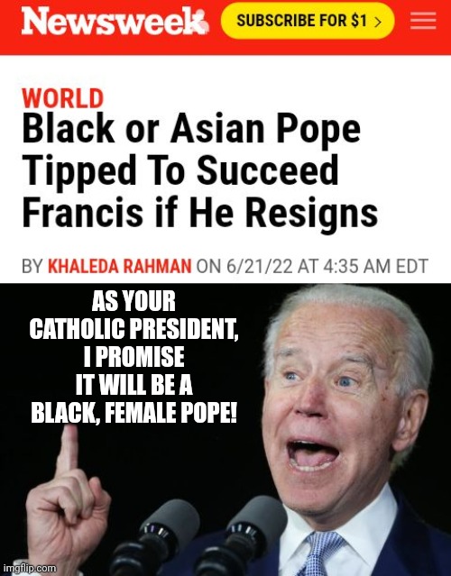 Catholic President Biden Promises To Pick A Black, Female Pope If Francis Resigns | AS YOUR CATHOLIC PRESIDENT, I PROMISE IT WILL BE A BLACK, FEMALE POPE! | image tagged in catholic,biden,pope,pope francis | made w/ Imgflip meme maker