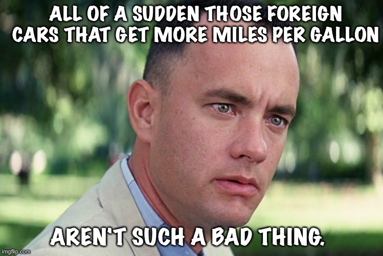 And Just Like That Meme | ALL OF A SUDDEN THOSE FOREIGN CARS THAT GET MORE MILES PER GALLON; AREN'T SUCH A BAD THING. | image tagged in memes,and just like that | made w/ Imgflip meme maker