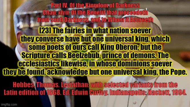 Of the Kingdom of Darkness . . . | Part IV. Of the Kingdom of Darkness
Chap. xlvii. Of the Benefit that proceedeth from such Darkness, and to Whom it Accrueth; [23] The fairies in what nation soever they converse have but one universal king, which some poets of ours call King Oberon; but the Scripture calls Beelzebub, prince of demons. The ecclesiastics likewise, in whose dominions soever they be found, acknowledge but one universal king, the Pope. Hobbes, Thomas. Leviathan: with selected variants from the Latin edition of 1668. Ed. Edwin Curley. Indianapolis: Hackett, 1994. | image tagged in vatican,pope francis,fairy tales,pedophiles,dark souls | made w/ Imgflip meme maker