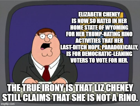 Yep . . . but Liz Cheney claims NOT to be a . . . RINO. | ELIZABETH CHENEY IS NOW SO HATED IN HER HOME STATE OF WYOMING FOR HER TRUMP-HATING RINO ACTIVITIES THAT HER LAST-DITCH HOPE, PARADOXICALLY, IS FOR DEMOCRATIC-LEANING VOTERS TO VOTE FOR HER. THE TRUE IRONY IS THAT LIZ CHENEY STILL CLAIMS THAT SHE IS NOT A RINO. | image tagged in peter griffin news | made w/ Imgflip meme maker