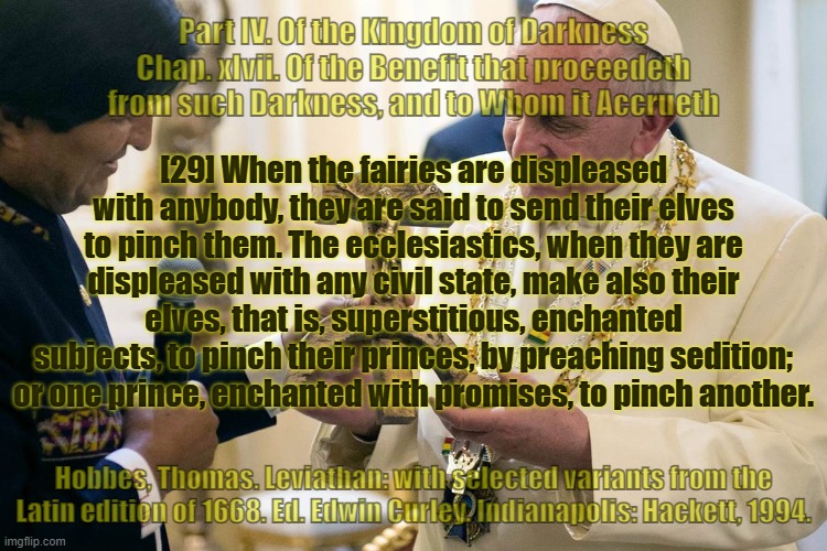 Of the Kingdom of Darkness . . . | Part IV. Of the Kingdom of Darkness
Chap. xlvii. Of the Benefit that proceedeth from such Darkness, and to Whom it Accrueth; [29] When the fairies are displeased with anybody, they are said to send their elves to pinch them. The ecclesiastics, when they are displeased with any civil state, make also their elves, that is, superstitious, enchanted subjects, to pinch their princes, by preaching sedition; or one prince, enchanted with promises, to pinch another. Hobbes, Thomas. Leviathan: with selected variants from the Latin edition of 1668. Ed. Edwin Curley. Indianapolis: Hackett, 1994. | image tagged in vatican,pope francis,fairy tales,pedophiles,dark souls | made w/ Imgflip meme maker