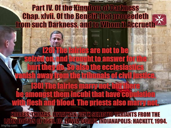Of the Kingdom of Darkness . . . | Part IV. Of the Kingdom of Darkness
Chap. xlvii. Of the Benefit that proceedeth from such Darkness, and to Whom it Accrueth; [26] The fairies are not to be seized on, and brought to answer for the hurt they do. So also the ecclesiastics vanish away from the tribunals of civil justice. [30] The fairies marry not; but there be amongst them incubi that have copulation with flesh and blood. The priests also marry not. HOBBES, THOMAS. LEVIATHAN: WITH SELECTED VARIANTS FROM THE LATIN EDITION OF 1668. ED. EDWIN CURLEY. INDIANAPOLIS: HACKETT, 1994. | image tagged in vatican,pope francis,fairy tales,pedophiles,darks souls | made w/ Imgflip meme maker