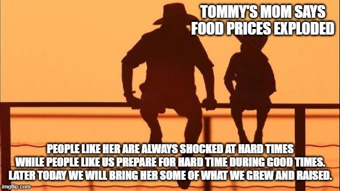 Cowboy wisdom, prepare for hard times during good time | TOMMY'S MOM SAYS FOOD PRICES EXPLODED; PEOPLE LIKE HER ARE ALWAYS SHOCKED AT HARD TIMES WHILE PEOPLE LIKE US PREPARE FOR HARD TIME DURING GOOD TIMES.  LATER TODAY WE WILL BRING HER SOME OF WHAT WE GREW AND RAISED. | image tagged in cowboy father and son,cowboy wisdom,be prepared,we can help,christian love,inflation | made w/ Imgflip meme maker