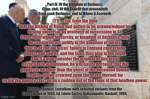 Of the Kingdom of Darkness . . . | Part IV. Of the Kingdom of Darkness
Chap. xlvii. Of the Benefit that proceedeth from such Darkness, and to Whom it Accrueth; [21] . . . For, from the time that the Bishop of Rome had gotten to be acknowledged for bishop universal, by pretence of succession to St. Peter, their whole hierarchy, or kingdom of darkness, may be compared not unfitly to the kingdom of fairies; that is, to the old wives' fables in England concerning ghosts and spirits, and the feats they play in the night. And if a man consider the original of this great ecclesiastical dominion, he will easily perceive that the papacy is no other than the ghost of the deceased Roman Empire, sitting crowned upon the grave thereof: for so did the papacy start up on a sudden out of the ruins of that heathen power. Hobbes, Thomas. Leviathan: with selected variants from the Latin edition of 1668. Ed. Edwin Curley. Indianapolis: Hackett, 1994. | image tagged in vatican,pope francis,fairy tales,pedophiles,dark souls | made w/ Imgflip meme maker