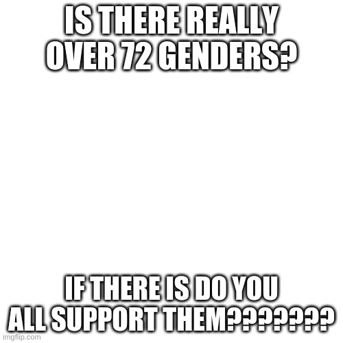 Blank Transparent Square Meme | IS THERE REALLY OVER 72 GENDERS? IF THERE IS DO YOU ALL SUPPORT THEM??????? | image tagged in memes,blank transparent square | made w/ Imgflip meme maker