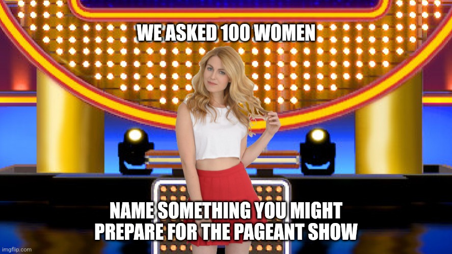 Name something you might prepare for the pageant show | WE ASKED 100 WOMEN; NAME SOMETHING YOU MIGHT PREPARE FOR THE PAGEANT SHOW | image tagged in sarah pribis family feud,game show,funny,memes,survey says,fashion | made w/ Imgflip meme maker