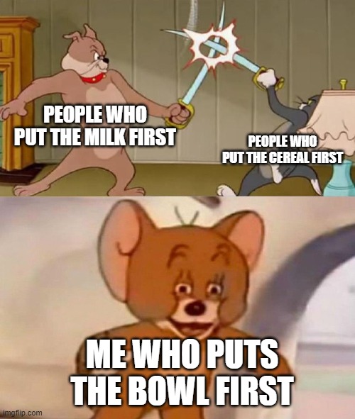 idk if repost | PEOPLE WHO PUT THE MILK FIRST; PEOPLE WHO PUT THE CEREAL FIRST; ME WHO PUTS THE BOWL FIRST | image tagged in tom and jerry swordfight,cereal,milk before the cereal | made w/ Imgflip meme maker