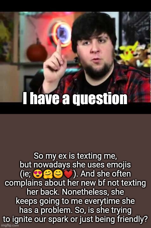 I'm being serious | I have a question; So my ex is texting me, but nowadays she uses emojis (ie; 😍🤗😊💓). And she often complains about her new bf not texting her back. Nonetheless, she keeps going to me everytime she has a problem. So, is she trying to ignite our spark or just being friendly? | image tagged in jontron i have several questions | made w/ Imgflip meme maker