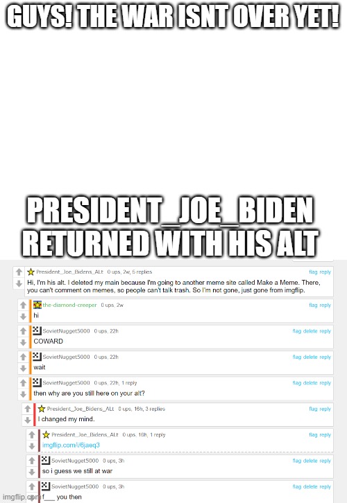 we shall prepare | GUYS! THE WAR ISNT OVER YET! PRESIDENT_JOE_BIDEN RETURNED WITH HIS ALT | image tagged in blank white template,president_joe_biden,imgflip war | made w/ Imgflip meme maker