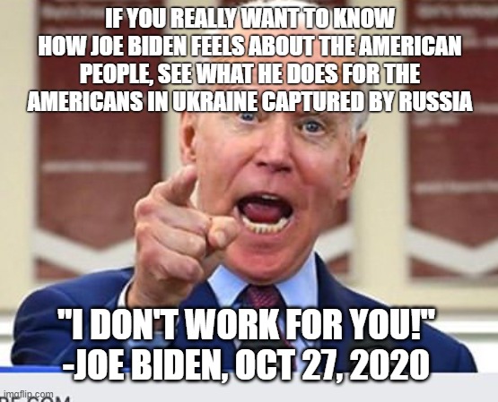 Joe Biden no malarkey | IF YOU REALLY WANT TO KNOW HOW JOE BIDEN FEELS ABOUT THE AMERICAN PEOPLE, SEE WHAT HE DOES FOR THE AMERICANS IN UKRAINE CAPTURED BY RUSSIA; "I DON'T WORK FOR YOU!"
-JOE BIDEN, OCT 27, 2020 | image tagged in joe biden no malarkey | made w/ Imgflip meme maker