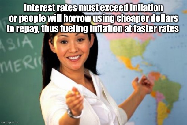 Unhelpful High School Teacher Meme | Interest rates must exceed inflation or people will borrow using cheaper dollars to repay, thus fueling inflation at faster rates | image tagged in memes,unhelpful high school teacher | made w/ Imgflip meme maker