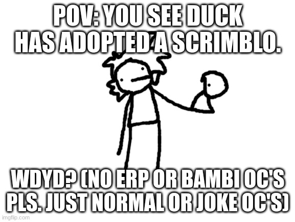 Scrimblo. Bottom Text | POV: YOU SEE DUCK HAS ADOPTED A SCRIMBLO. WDYD? (NO ERP OR BAMBI OC'S PLS. JUST NORMAL OR JOKE OC'S) | image tagged in blank white template,he,turned,on,the,heater | made w/ Imgflip meme maker