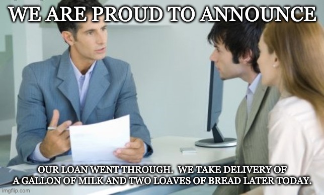 Applying for a Bank Loan | WE ARE PROUD TO ANNOUNCE; OUR LOAN WENT THROUGH.  WE TAKE DELIVERY OF A GALLON OF MILK AND TWO LOAVES OF BREAD LATER TODAY. | image tagged in applying for a bank loan | made w/ Imgflip meme maker