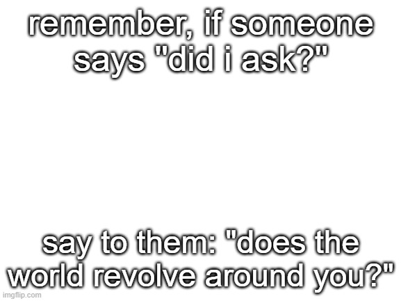 good advice | remember, if someone says ''did i ask?''; say to them: "does the world revolve around you?" | image tagged in blank white template | made w/ Imgflip meme maker