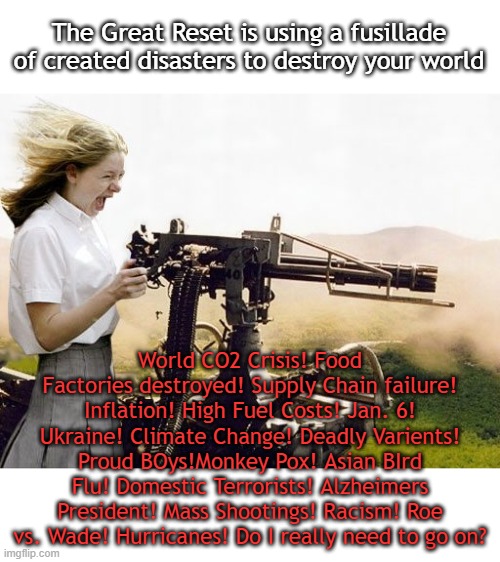 The Great Restters are not elected. Resistance isn't futile (yet) It's time to overwhelm our elected clowns with complaints | The Great Reset is using a fusillade of created disasters to destroy your world; World CO2 Crisis! Food Factories destroyed! Supply Chain failure! Inflation! High Fuel Costs! Jan. 6! Ukraine! Climate Change! Deadly Varients! Proud BOys!Monkey Pox! Asian BIrd Flu! Domestic Terrorists! Alzheimers President! Mass Shootings! Racism! Roe vs. Wade! Hurricanes! Do I really need to go on? | image tagged in machine gun girl | made w/ Imgflip meme maker