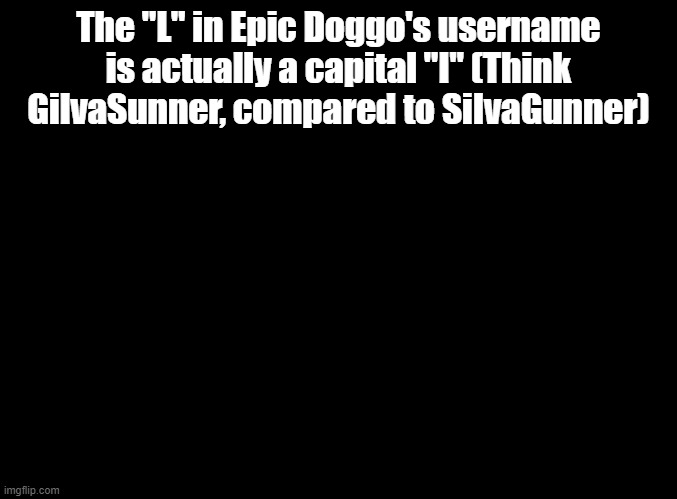 Just sayin | The "L" in Epic Doggo's username is actually a capital "I" (Think GilvaSunner, compared to SiIvaGunner) | image tagged in blank black,usernames | made w/ Imgflip meme maker