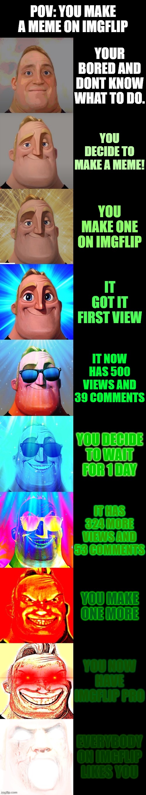 mr incredible becoming canny | POV: YOU MAKE A MEME ON IMGFLIP; YOUR BORED AND DONT KNOW WHAT TO DO. YOU DECIDE TO MAKE A MEME! YOU MAKE ONE ON IMGFLIP; IT GOT IT FIRST VIEW; IT NOW HAS 500 VIEWS AND 39 COMMENTS; YOU DECIDE TO WAIT FOR 1 DAY; IT HAS 324 MORE VIEWS AND 53 COMMENTS; YOU MAKE ONE MORE; YOU NOW HAVE IMGFLIP PRO; EVERYBODY ON IMGFLIP LIKES YOU | image tagged in mr incredible becoming canny | made w/ Imgflip meme maker