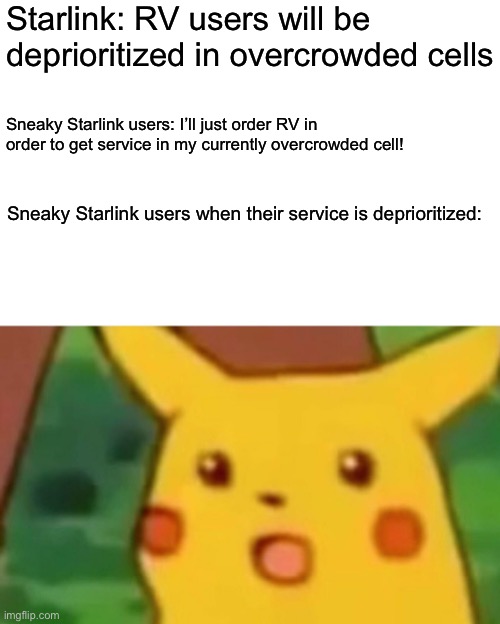 Surprised Pikachu Meme | Starlink: RV users will be deprioritized in overcrowded cells; Sneaky Starlink users: I’ll just order RV in order to get service in my currently overcrowded cell! Sneaky Starlink users when their service is deprioritized: | image tagged in memes,surprised pikachu,Starlink | made w/ Imgflip meme maker