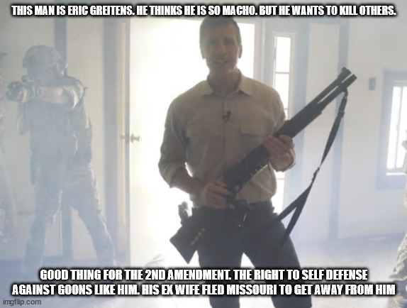 Crazy Eric Greitens. Who doesn't deserve to be in office | THIS MAN IS ERIC GREITENS. HE THINKS HE IS SO MACHO. BUT HE WANTS TO KILL OTHERS. GOOD THING FOR THE 2ND AMENDMENT. THE RIGHT TO SELF DEFENSE AGAINST GOONS LIKE HIM. HIS EX WIFE FLED MISSOURI TO GET AWAY FROM HIM | image tagged in missouri,eric greitens,2022,donald trump approves | made w/ Imgflip meme maker