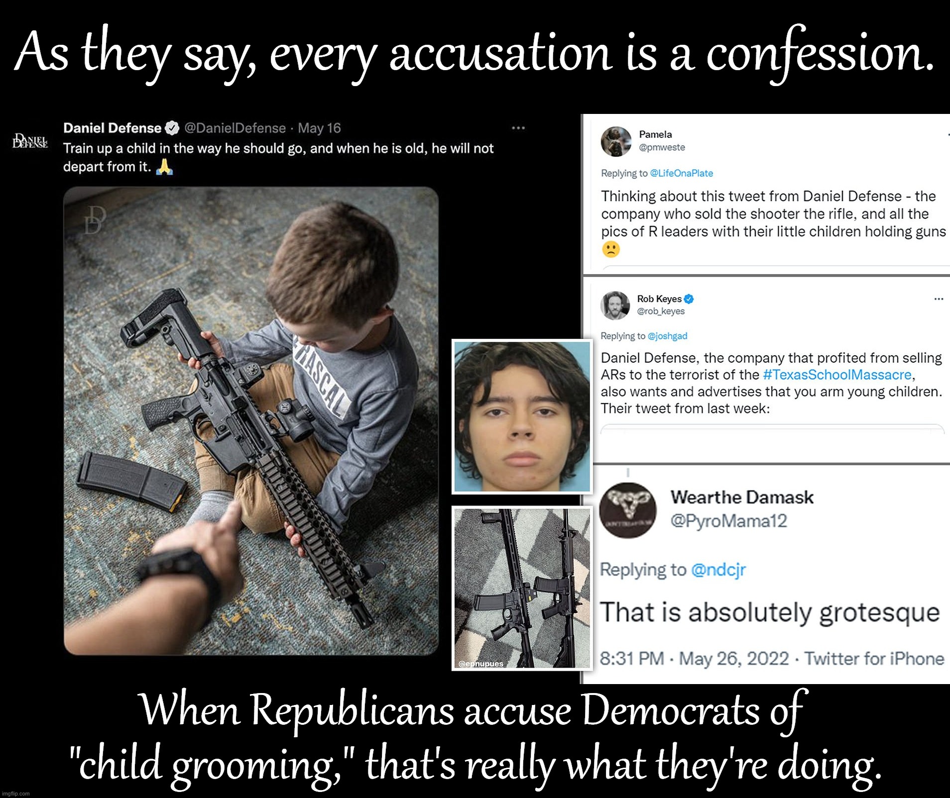 The aggressive marketing of assault weapons to children, to say nothing of religion-based indoctrination. |  As they say, every accusation is a confession. When Republicans accuse Democrats of  "child grooming," that's really what they're doing. | image tagged in daniel defense grooms children,groomers,gun culture,guns,conservative logic,assault weapons | made w/ Imgflip meme maker