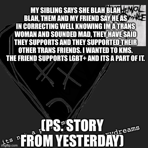 vent that i meant to put in no filter but put in lgbt | MY SIBLING SAYS SHE BLAH BLAH BLAH, THEM AND MY FRIEND SAY HE AS IN CORRECTING WELL KNOWING IM A TRANS WOMAN AND SOUNDED MAD, THEY HAVE SAID THEY SUPPORTS AND THEY SUPPORTED THEIR OTHER TRANS FRIENDS. I WANTED TO KMS. THE FRIEND SUPPORTS LGBT+ AND ITS A PART OF IT. (PS. STORY FROM YESTERDAY) | made w/ Imgflip meme maker