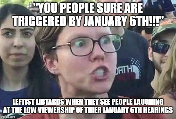 Triggered Liberal | "YOU PEOPLE SURE ARE TRIGGERED BY JANUARY 6TH!!!"; LEFTIST LIBTARDS WHEN THEY SEE PEOPLE LAUGHING AT THE LOW VIEWERSHIP OF THIER JANUARY 6TH HEARINGS | image tagged in triggered liberal | made w/ Imgflip meme maker
