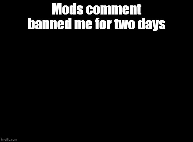 WHYYYYY | Mods comment banned me for two days | image tagged in blank black | made w/ Imgflip meme maker
