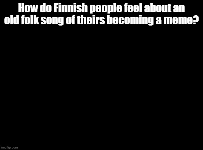 And yes, I'm talking about Ievan Polkka | How do Finnish people feel about an old folk song of theirs becoming a meme? | image tagged in blank black | made w/ Imgflip meme maker