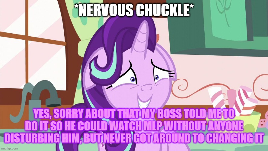 Embarrassed Starlight Glimmer | *NERVOUS CHUCKLE* YES, SORRY ABOUT THAT MY BOSS TOLD ME TO DO IT SO HE COULD WATCH MLP WITHOUT ANYONE DISTURBING HIM, BUT NEVER GOT AROUND T | image tagged in embarrassed starlight glimmer | made w/ Imgflip meme maker