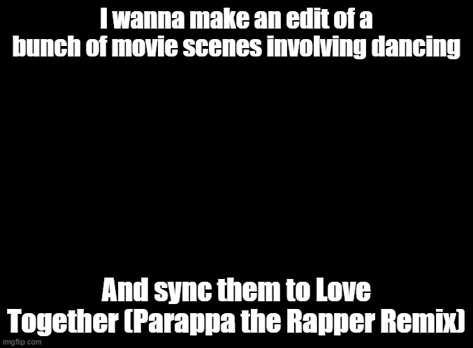 good song, and the opening to a good anime | I wanna make an edit of a bunch of movie scenes involving dancing; And sync them to Love Together (Parappa the Rapper Remix) | image tagged in blank black,parappa,edits,anime | made w/ Imgflip meme maker