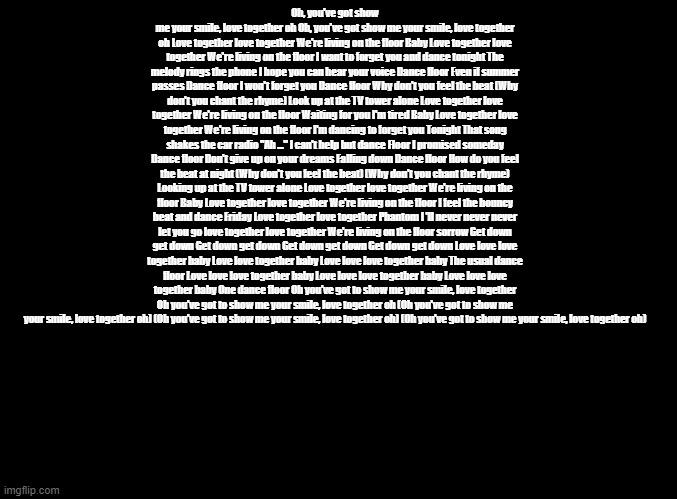Love Together Google Translated | Oh, you've got show me your smile, love together oh Oh, you've got show me your smile, love together oh Love together love together We're living on the floor Baby Love together love together We're living on the floor I want to forget you and dance tonight The melody rings the phone I hope you can hear your voice Dance floor Even if summer passes Dance floor I won't forget you Dance floor Why don't you feel the beat (Why don't you chant the rhyme) Look up at the TV tower alone Love together love together We're living on the floor Waiting for you I'm tired Baby Love together love together We're living on the floor I'm dancing to forget you Tonight That song shakes the car radio "Ah ..." I can't help but dance Floor I promised someday Dance floor Don't give up on your dreams Falling down Dance floor How do you feel the beat at night (Why don't you feel the beat) (Why don't you chant the rhyme) Looking up at the TV tower alone Love together love together We're living on the floor Baby Love together love together We're living on the floor I feel the bouncy beat and dance Friday Love together love together Phantom I 'll never never never let you go love together love together We're living on the floor sorrow Get down get down Get down get down Get down get down Get down get down Love love love together baby Love love together baby Love love love together baby The usual dance floor Love love love together baby Love love love together baby Love love love together baby One dance floor Oh you've got to show me your smile, love together Oh you've got to show me your smile, love together oh (Oh you've got to show me your smile, love together oh) (Oh you've got to show me your smile, love together oh) (Oh you've got to show me your smile, love together oh) | image tagged in blank black,copypasta,parappa,anime | made w/ Imgflip meme maker