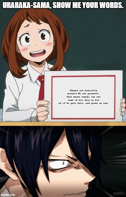 URARAKA-SAMA, SHOW ME YOUR WORDS. Humans are basically animals.We are primates. That means tamaki can eat some of his skin or blo
od if he gets hurt, and grows an arm. | image tagged in uraraka blank paper | made w/ Imgflip meme maker