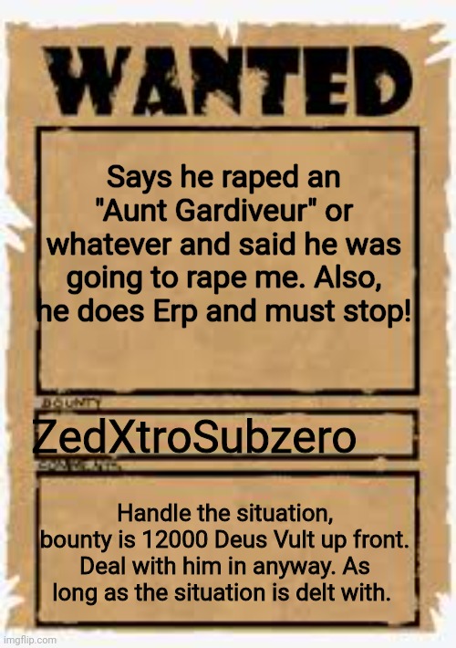 Wanted poster deluxe | Says he raped an "Aunt Gardiveur" or whatever and said he was going to rape me. Also, he does Erp and must stop! ZedXtroSubzero; Handle the situation, bounty is 12000 Deus Vult up front. Deal with him in anyway. As long as the situation is delt with. | image tagged in wanted poster deluxe | made w/ Imgflip meme maker