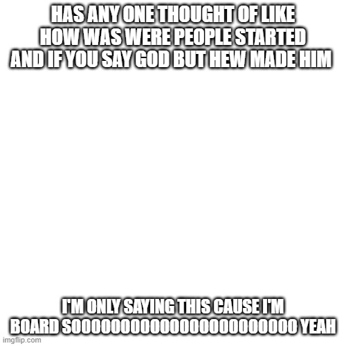 i did this cause i'm board :/ | HAS ANY ONE THOUGHT OF LIKE HOW WAS WERE PEOPLE STARTED AND IF YOU SAY GOD BUT HEW MADE HIM; I'M ONLY SAYING THIS CAUSE I'M BOARD SOOOOOOOOOOOOOOOOOOOOOOO YEAH | image tagged in memes,blank transparent square | made w/ Imgflip meme maker