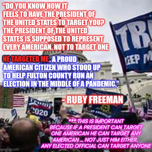 Resol Xe Tnediserp Pmurt | “DO YOU KNOW HOW IT FEELS TO HAVE THE PRESIDENT OF THE UNITED STATES TO TARGET YOU? THE PRESIDENT OF THE UNITED STATES IS SUPPOSED TO REPRESENT EVERY AMERICAN. NOT TO TARGET ONE; HE TARGETED ME; HE TARGETED ME. A PROUD AMERICAN CITIZEN WHO STOOD UP TO HELP FULTON COUNTY RUN AN ELECTION IN THE MIDDLE OF A PANDEMIC.”; - RUBY FREEMAN; *** THIS IS IMPORTANT BECAUSE IF A PRESIDENT CAN TARGET ONE AMERICAN HE CAN TARGET ANY AMERICAN ... NOT JUST HIM EITHER.  ANY ELECTED OFFICIAL CAN TARGET ANYONE | image tagged in memes,lock him up,loser,uncouth,trump is the ultimate humiliation,liar | made w/ Imgflip meme maker