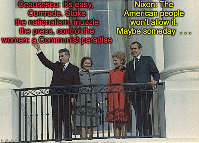 A dictator's dream, finally made almost true | Ceausescu: It's easy, 
Comrade. Stoke the nationalism, muzzle the press, control the women: a Communist paradise; Nixon: The American people won't allow it. Maybe someday  . . . | image tagged in dictator,communism,gop,maga | made w/ Imgflip meme maker