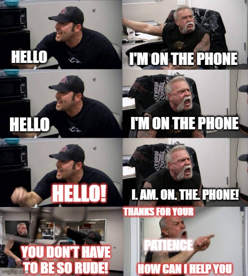 When you are on the phone at work | HELLO; I'M ON THE PHONE; I'M ON THE PHONE; HELLO; I. AM. ON. THE. PHONE! HELLO! THANKS FOR YOUR; PATIENCE; YOU DON'T HAVE TO BE SO RUDE! HOW CAN I HELP YOU | image tagged in american chopper argument long | made w/ Imgflip meme maker
