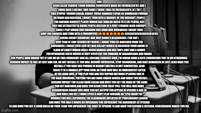 Gigachad On The Computer | GOD JESUS ALLAH YAHWEH YHWH BUDDHA THEMSELVES MADE ME FATHERLESS'NT. AND I THINK ONCE I INSTALL THIS GAME I THINK I WILL BE FATHERLESS'S. IF I TRY THIS STUPID -100000 SOCIAL CREDIT TUPAC CHANGES TUPAC 4K DOWNLOAD PUNJABI NO VIRUS BAD DECISION, I MIGHT TURN INTO A VARIANT OF THE GRASSNT' PEOPLE, THE GENSHIN MIDPACT PLAYER WHICH HAS SIMILAR BUILD TO A LOL PLAYER, BUT THEY ARE ATTRACTED TO ANIME PEOPLE INSTEAD OF A VERY STRANGE ALIEN CONCEPT. SINCE I PLAY VIRGIN RUN KINGDOM AND CHAD RUN OVENBREAK I MIGHT EVEN SIMP FOR COOKIES AND TURN INTO A PROSHIPPER (😡😡😡😡😡😡😡-02928292918198181918181 SOCIAL CREDIT BEHAVIOR) AND SHIP ONION X BLACKBERRY. (THE DAY I VERY FEAR IS THAT BESIDES MY DEATH). I MIGHT EVEN BE BANISHED FROM THE CRUSADERS. I MIGHT EVEN LOSE MY MAX GALAXY WHICH IS UNLOCKED FROM ARENA 14 (LAND OF LIGHT) WHICH DEALS 10000 DAMAGE AND HAS 100% CRIT AND A BONUS FOR UPGRADING CRITS WHICH IS VERY EFFECTIVE FOR SWARMS OF BABARULIANS AND SRANS.

FOR PEOPLE WHO WANNA TRY IT LIKE ME ON THIS SUBREDDIT AND ALL GENSHIN-CURIOUS-KIND, I'M GONNA MAKE A NOTE CONVINCING YOU TO DO OTHERWISE.

GENSHIN IMPACT IS FULL OF LUST AND SIN. DO NOT INSTALL IT. YOU WILL BECOME FATHERLESS, STOP SHOWERING, AND BEAT ASMODEUS IN LUST. ALSO ONCE YOU INSTALL IT YOU GAIN 500 POUNDS IN WEIGHT (METRIC IS NOT CONVERTED). ALSO SINCE IT IS A CHINESE APP YOUR SOUL AN YOUR INFO WILL BE IMMEDIATELY LISTED IN THE DARK WEB. IF YOU PLAY CRK AND USE COPING METHODS (PLAYING CRK IS THE BARE MINIMUM), PRETEND YOU ARE DARK CHOCO COOKIE AND WHEN YOU INSTALL GENSHIN IMPACT YOU SLASH DARK CACAO AND ONCE YOU GET THE HANG OF THE GAME YOU GET BANISHED AND ONCE YOU BEGIN YOUR FIRST PULL YOU WILL JOIN DARK ENCHANTRESS COOKIE AND ONCE YOU GET AN EPIC YOU APPEAR IN EPISODE 8 AND 10 AND ONCE YOU GET 2 MORE EPICS (I DON'T PLAY GENSHIN SO "EPIC MIGHT BE WRONG) YOU WILL EXPERIENCE THE FLASHBACKS INFLICTED BY POMEGRANATE COOKIE AND ONCE YOU MAX A WAIFU OR HUSBANDO YOU EXPERIENCE THE ARGUEMENT AT EPISODE 13 AND ONCE YOU GET A GOOD BUILD ON YOUR TEAM YOU EXPERIENCE THE FIGHT AT EPISODE 14 AND ONCE YOU BECOME A VETERAN, GINGERBRAVE MAKES YOU DIE. | image tagged in gigachad on the computer | made w/ Imgflip meme maker