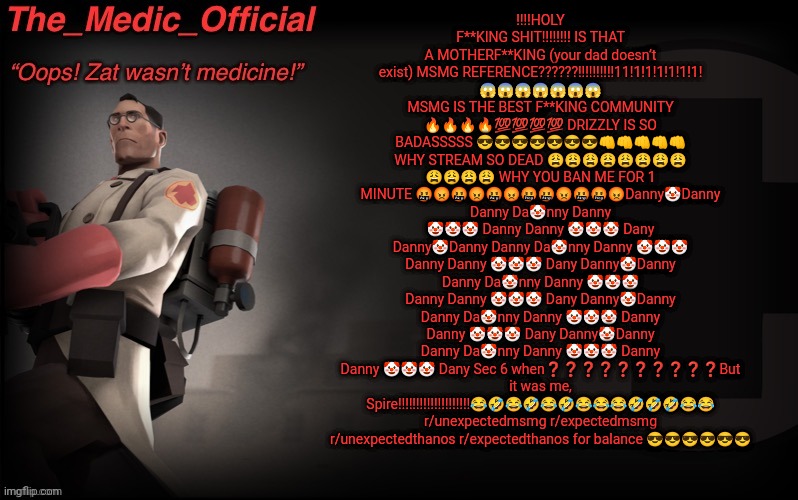 The_medic_official announcement Template by thepyro | ‼️‼️HOLY F**KING SHIT‼️‼️‼️‼️ IS THAT A MOTHERF**KING (your dad doesn’t exist) MSMG REFERENCE??????!!!!!!!!!!11!1!1!1!1!1!1! 😱😱😱😱😱😱😱 MSMG IS THE BEST F**KING COMMUNITY 🔥🔥🔥🔥💯💯💯💯 DRIZZLY IS SO BADASSSSS 😎😎😎😎😎😎😎👊👊👊👊👊 WHY STREAM SO DEAD 😩😩😩😩😩😩😩😩 😩😩😩😩 WHY YOU BAN ME FOR 1 MINUTE 🤬😡🤬😡🤬😡🤬🤬😡🤬🤬😡Danny🤡Danny Danny Da🤡nny Danny 🤡🤡🤡 Danny Danny 🤡🤡🤡 Dany Danny🤡Danny Danny Da🤡nny Danny 🤡🤡🤡 Danny Danny 🤡🤡🤡 Dany Danny🤡Danny Danny Da🤡nny Danny 🤡🤡🤡 Danny Danny 🤡🤡🤡 Dany Danny🤡Danny Danny Da🤡nny Danny 🤡🤡🤡 Danny Danny 🤡🤡🤡 Dany Danny🤡Danny Danny Da🤡nny Danny 🤡🤡🤡 Danny Danny 🤡🤡🤡 Dany Sec 6 when❓❓❓❓❓❓❓❓❓❓But it was me, Spire‼️‼️‼️‼️‼️‼️‼️‼️‼️‼️😂🤣😂🤣😂🤣😂😂😂🤣🤣🤣😂😂 r/unexpectedmsmg r/expectedmsmg r/unexpectedthanos r/expectedthanos for balance 😎😎😎😎😎😎 | image tagged in the_medic_official announcement template by thepyro | made w/ Imgflip meme maker