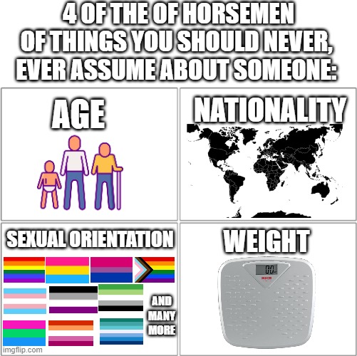 There are many more, but these are a few. | 4 OF THE OF HORSEMEN OF THINGS YOU SHOULD NEVER, EVER ASSUME ABOUT SOMEONE:; AGE; NATIONALITY; SEXUAL ORIENTATION; WEIGHT; AND MANY MORE | image tagged in the 4 horsemen of,memes,the truth,oh wow are you actually reading these tags | made w/ Imgflip meme maker