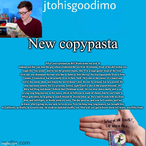 Jtohisgoodimo template (thanks to -kenneth-) | New copypasta; All of your opinions on Bill Wurtz make me sick. It makese sad that you hate the guy whom explained the world in 20 minutes. Most of his shit makes me laugh like “my penis”, and he has the greatest music, like “I’m a huge gamer most of the time”. How can you disrespect the man who has to listen to Bob Marley! He also supposedly lives is New Canaan, Connecticut, but he actually lives in New York. He’s also at the corner of a brand new world, the corner store, and hopes the world doesn’t end. He can fly around, but he’s scared. He also has some money. He is a princess, (weird, right?) and is also at the airport terminal. He did a bad thing and doesn’t believe that Christmas is real. He can slow down easily, and is on a long long long journey to the moon, which he believes is made of cheese, but he can’t taste it. When gets older, he is going to watch Mount St. Helens blow up. He’s best friends with his front door, and hallelujah, he thinks pants are sexy. The day goes on, and now he’s outside, and has to know what’s going on, and now he loves you. Now his long long long journey has brought him in California, as finally, as a movie star. He made an alphabet shuffle, too. That’s all you got to know about bill wurtz, you filthy hater. | image tagged in jtohisgoodimo template thanks to -kenneth- | made w/ Imgflip meme maker