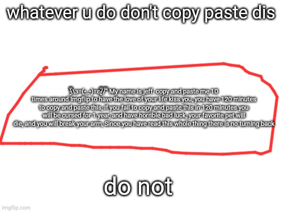 dont | whatever u do don't copy paste dis; \̵͇̿̿\з=(•_•)=ε/̵͇̿̿/'̿'̿ My name is jeff. copy and paste me 10 times around Imgflip to have the love of your life kiss you, you have 120 minutes to copy and paste this, if you fail to copy and paste this in 120 minutes you will be cursed for 1 year, and have horrible bad luck, your favorite pet will die, and you will break your arm, Since you have read this whole thing there is no turning back; do not | image tagged in blank white template | made w/ Imgflip meme maker