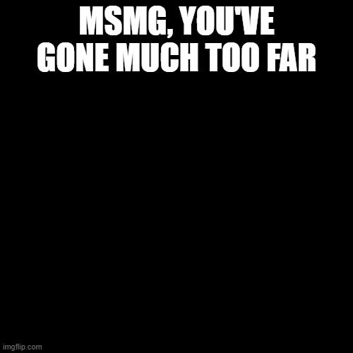 Blank Transparent Square | MSMG, YOU'VE GONE MUCH TOO FAR | image tagged in memes,blank transparent square | made w/ Imgflip meme maker