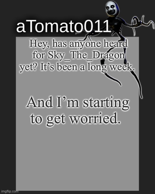 Please. | Hey, has anyone heard for Sky_The_Dragon yet? It’s been a long week. And I’m starting to get worried. | image tagged in atomato011's template | made w/ Imgflip meme maker